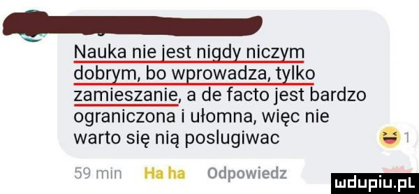 nauka nie est nigdy niczym dobom bo wprowadza tylko zamieszanie a de fanto jest bardzo ograniczona i ułomna więc nie warto się nią poslugiwac    mm heh odpowiedz luduplu