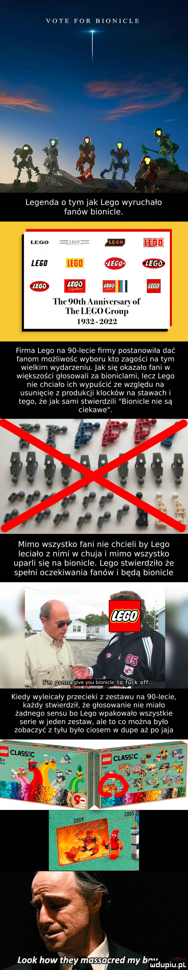 vote for bionicle legenda o tym jak lego wyruchalo fanów bionicle. lm m w ﬁll tee l   maniu firma lego na    iacie ﬁrmy postanowiła dać fanom możliwośc wyboru kto zagości na tym wielkim wydarzeniu. jak się okazalo fani w większości głosowali za bioniclami lecz lego nie chcialo ich wypuścić ze względu na usunięcie z produkcji klocków na stawach i tego że jak sami stwierdzili bionicle nie są ciekawe. mimo wszystko fani nie chcieli by lego leciało z nimi w chuja i mimo wszystko uparli się na bionicle. lego stwierdziło że spełni oczekiwania fanów i będą bionicle. y-u biomcle to fu ck off. abakankami kiedy wyleicaly przecieki z zestawu na    iacie każdy stwierdził że glosowanie nie miało żadnego sensu bo lego wpakowało wszystkie serie w jeden zestaw ale to co można bylo zobaczyć z tylu bylo ciosem w dupe aż po jaja look hiw they massacred my brałam pl