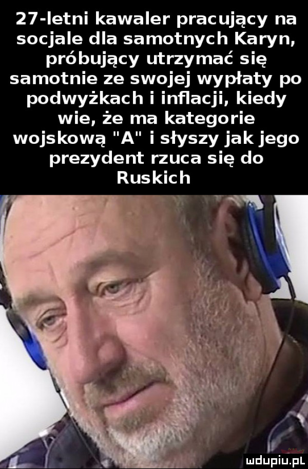 istni kawaler pracujący na socjale dla samotnych karyn próbujący utrzymać się samotnie ze swojej wypłaty po podwyżkach i inflacji kiedy wie że ma kategorie wojskową a i słyszy jak jego prezydent rzuca się do ruskich