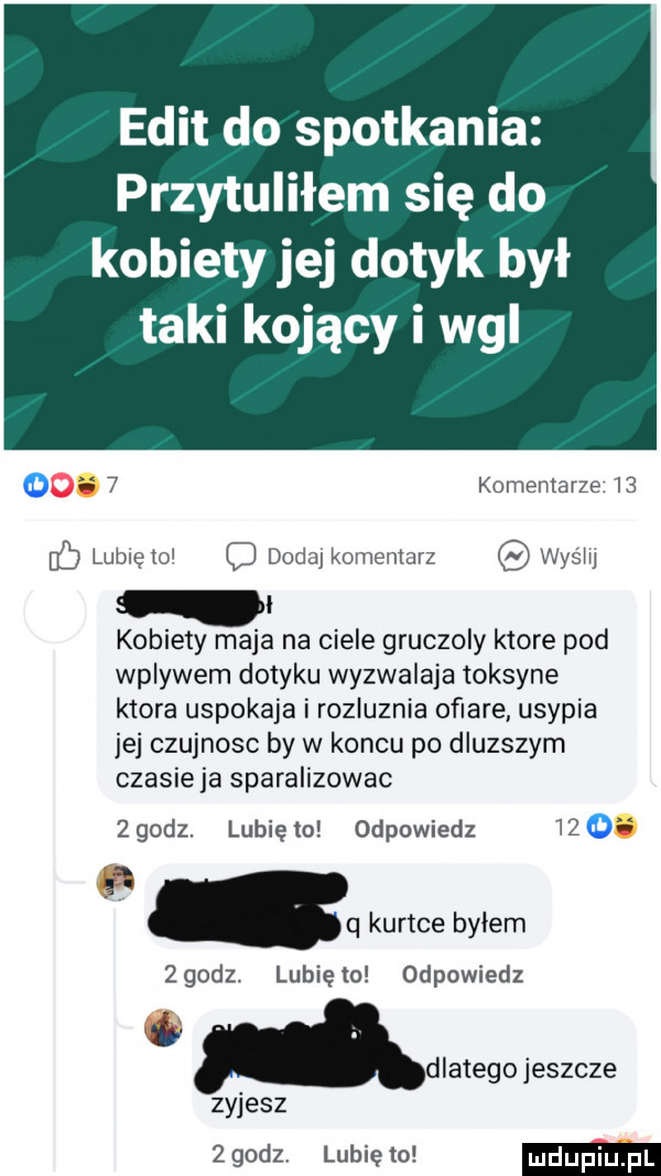 elit do spotkania przytuliłem się do kobiety jej dotyk był taki kojący i wal   komentarze i  lubieiol dodaj komentarz was m i kobiety maja na ciele gruczoly ktore pod wplywem dotyku wyzwalaja toksyne ktora uspokaja i rozluznia ofiare usypia ibj czujnosc by w koncu po dluzszym czasieja sparalizowac zgodz. lunięto odpowiedz      . q kurtce bylem zgodz. lunięto odpowiedz zyjesz   godz lubię to dlatego jeszcze
