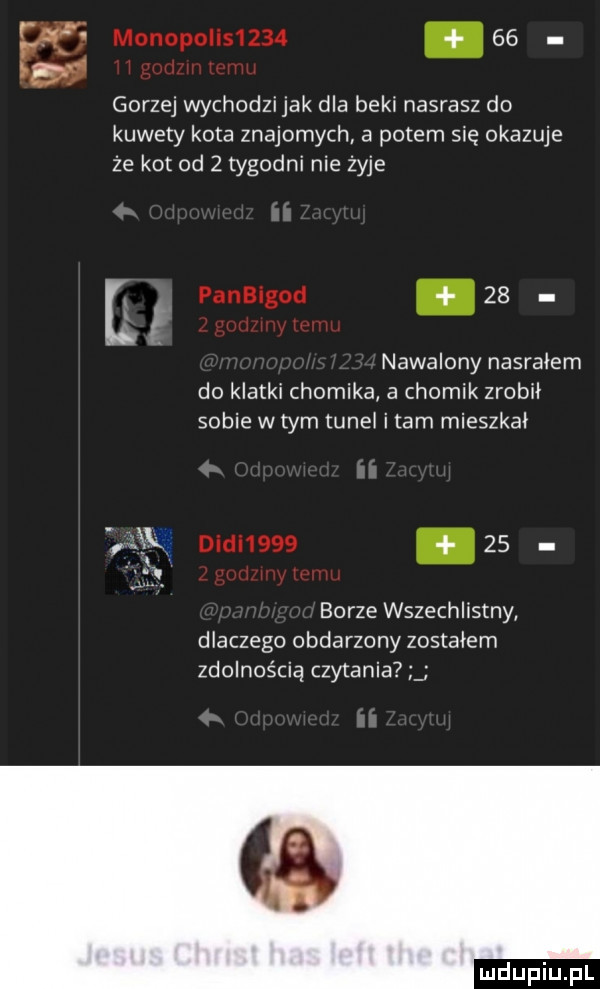 gorzej wychodzijak dla beki nasrasz do kuwety kota znajomych a potem się okazuje że kot od   tygodni nie żyje u    nawalony nasiadem do klatki chomika a chomik zrobił sobie w tym tunel i tam mieszkał    borze wszechlistny dlaczego obdarzony zostałem zdolnością czytania