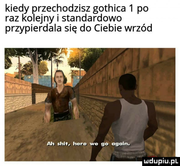 kiedy rzechodzisz gothica   po raz ko eony i standardowo przypierdala się do ciebie wrzód ah sh hera we go alain