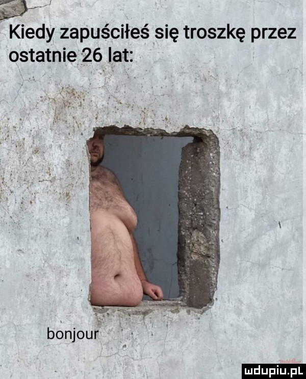 kiedy zapuściłeś się troszkę przez ostatnie    lat. bonjour ludu iu. l