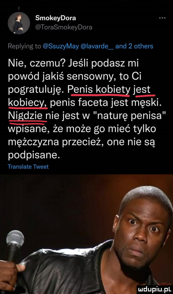 smokeydora. torasmokeydora replying to ssuzymay iavardei and   others nie czemu jeśli podasz mi powód jakiś sensowny to ci pogratuluję. penis kobiety jus t kobiecy penis faceta jest męski. nigdzie nie jest w naturę penisa wpisane że może go mieć tylko mężczyzna przecież one nie są podpisane. translate tweet e   l i x i madupiupl