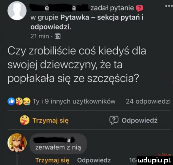 e a zadał pytanie. w grupie pytanka sekcja pytań i odpowiedzi.    min m czy zrobiliście coś kiedyś dla swojej dziewczyny że ta popłakała się ze szczęścia ty i   innych użytkowników    odpowiedzi. trzymaj się odpowiedź a w zerwałam z nią trzymaj się odpowiedz     mdupiufpii