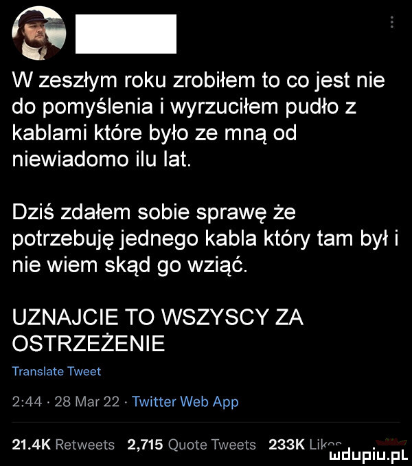 s w zeszłym roku zrobiłem to co jest nie do pomyślenia i wyrzuciłem pudło z kablami które było ze mną od niewiadomo ilu lat. dziś zdałem sobie sprawę że potrzebuję jednego kabla który tam był i nie wiem skąd go wziąć. uznajcie to wszyscy za ostrzeżenie translate tweet     .    mar   . twitter web aap     k retweets       quote tweets    k l il w. mduplu pl