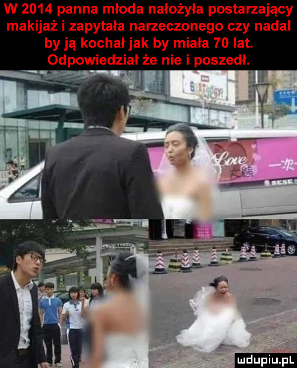 w      panna młoda nałożyła postarzający makijaż i zapytała narzeczonego czy nadal by ją kochał jak by miała    lat. odpowiedział że nie i poszedł. ludu iu. l