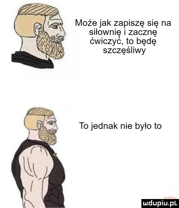może jak zapiszę się na siłownię i zacznę ćwiczyć to będę szczęśliwy to jednak nie było to ludu iu. l