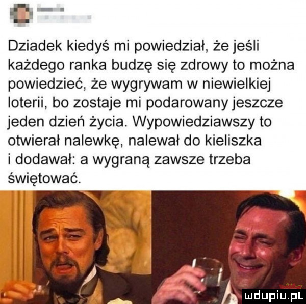 e dziadek kiedyś mi powiedział że jeśli każdego ranka budzę się zdrowy to można powiedzieć że wygrywam w niewielkiej loterii bo zostaje mi podarowany jeszcze jeden dzień życia. wypowiedziawszy to otwierał nalewkę nalewał do kieliszka i dodawał a wygraną zawsze trzeba świętować. abakankami i x ludupiu. pl