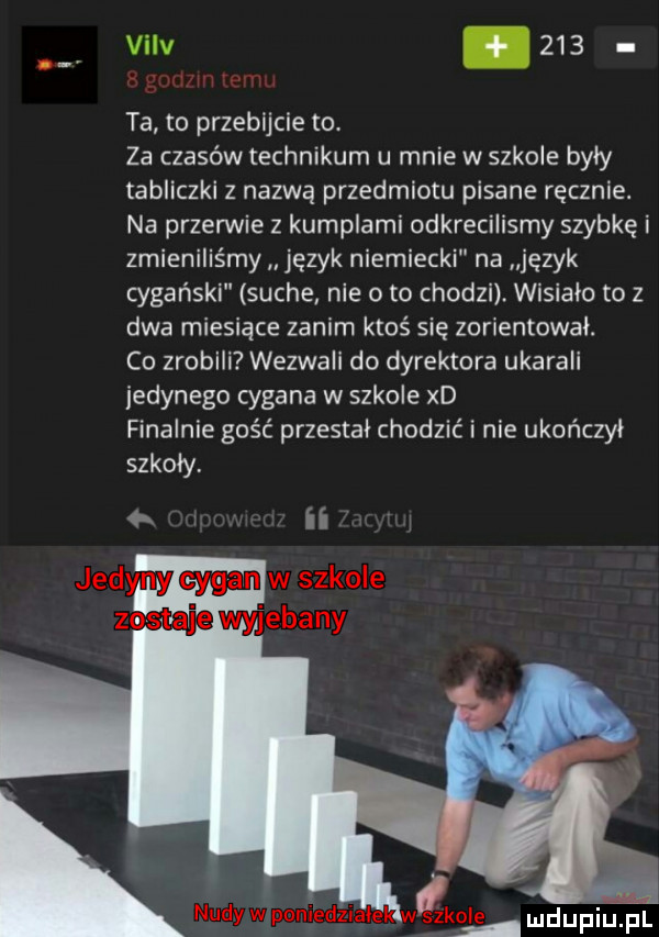 viiv.     ta to przebijcie to za czasów technikum u mnie wszkole byly tabliczki z nazwą przedmiotu pisane ręcznie. na przerwie z kumplami odkrecilismy szybkę i zmieniliśmy język niemiecki na język cygański suche nie o to chodzi wisialo to z dwa miesiące zanim ktoś się zorientowal. co zrobili wezwali do dyrektora ukarali jedynego cygana w szkole xd finalnie gość przestal chodzić i nie ukończył szkoly. ii j mdupiuil
