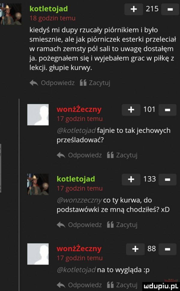 kotletojad     ibgodzintemu kiedyś mi dupy rzucały piórnikiem i było smiesznie alejek piórniczek esterki przeleciał w ramach zemsty pól sali to uwagę dostałam ja. pożegnałem się i wyjebałem grac w piłkę z lekcji. głupie kurwy. h ii wonżżeczny        godom emu fajnietotakjechowych prześladować ii li kotletojad    .    godom emu co ty kurwa do podstawówki ze mną chodziłeś xd ii wonżżeczny       godom temu nato wygląda p   ii