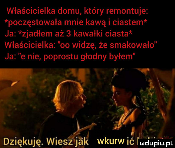 właścicielka domu który remontuje poczęstowała mnie kawą i ciastem ja zjadłem aż   kawałki ciasta właścicielka oo widzę że smakowało ja e nie podrostu głodny byłem t v a v w. wic dziękuję. wiesz ja k wkur iuciupil p