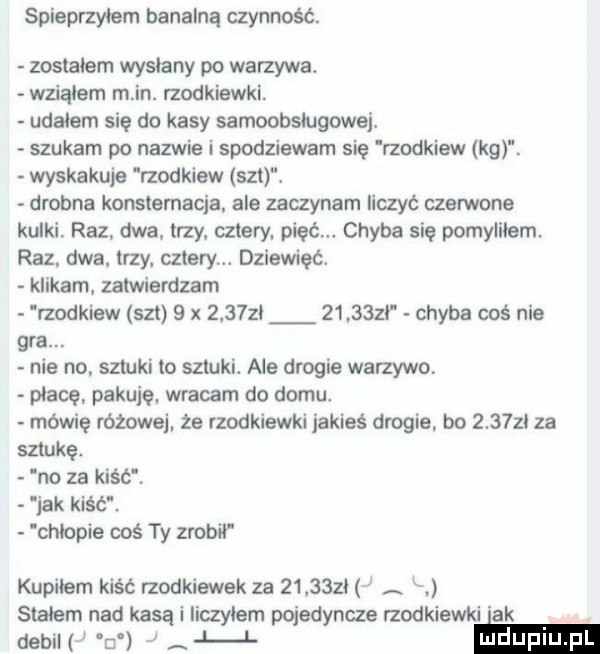 spieprzyłem banalną czynność. zostalem wysłany po warzywa. wziąłem m in. rzodkiewki. udałem się do kasy samoobsługowej. szukam po nazwie i spodziewam się rzodkiew kg. wyskakuje rzodkiew set. drobna konsternacja ale zaczynam liczyć czerwone kulki. raz dwa. trzy cztery pięć. chyba się pomyliłem. raz dwa. trzy. cztery. dziewięć. klikam zatwierdzam rzodkiew set   x             zi chyba cos nie gra. nie no. sztuki to sztuki. ale drogie warzywo płacę. pakuję wracam do domu. mówię różowej że rzodkiewki jakieś drogie bo        za sztukę. na za kiść. jak kiść. chłopie coś ty zrobił kupiłem kiść rzodkiewek za         z stadem nad kasą i liczylem pojedyncze rzodkiewki ak ew w j. ma