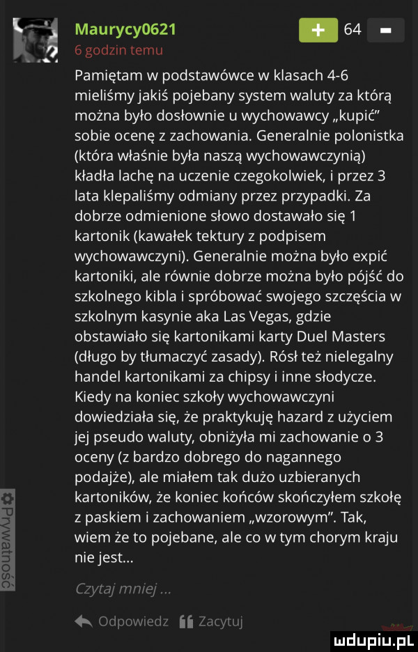 k maurycy        ggodzin temu. pamiętam w podstawówce w klasach     mieliśmyjakiś pojebany system waluty za którą można bylo doslownie u wychowawcy kupić sobie ocenę z zachowania generalnie polonistka która właśnie byla naszą wychowawczynią kladla iacie na uczenie czegokolwiek i przez   lata klepaliśmy odmiany przez przypadki za dobrze odmienione slowo dostawalo się   kartonik kawalek tektury z podpisem wychowawczyni. generalnie mozna bylo expić kartoniki ale równie dobrze można bylo pójść do szkolnego kibla i spróbować swojego szczęścia w szkolnym kasynie aka las vegas gdzie obstawialo się kartonikami karty dual masters dlugo by tłumaczyć zasady. rósl też nielegalny handel kartonikami za chipsyi inne slodycze. kiedy na koniec szkoly wychowawczyni dowiedziala sie że praktykuje hazard z użyciem jej pseudo waluty obniżyła mi zachowanie o   oceny z bardzo dobrego do nagannego podajze ale mialem tak duzo uzbieranych kartoników że koniec końców skonczylem szkole z paskiem i zachowaniem wzorowym. tak wiem że to pojebane ale co w tym chorym kraju niejesc