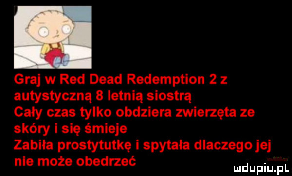 graj w red diad redemption   z autystyczną   letnią siostrą cały czas tylko obdziera zwierzęta ze skóry i się śmieje zabiła prostytutkę i spytała dlaczego jej nie może obedrzeć mnpm fl