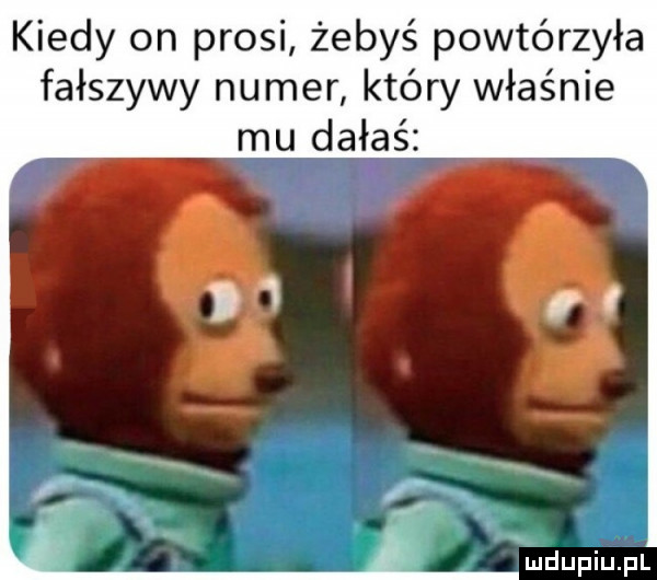 kiedy on prosi żebyś powtórzyła fałszywy numer który właśnie mu dałaś
