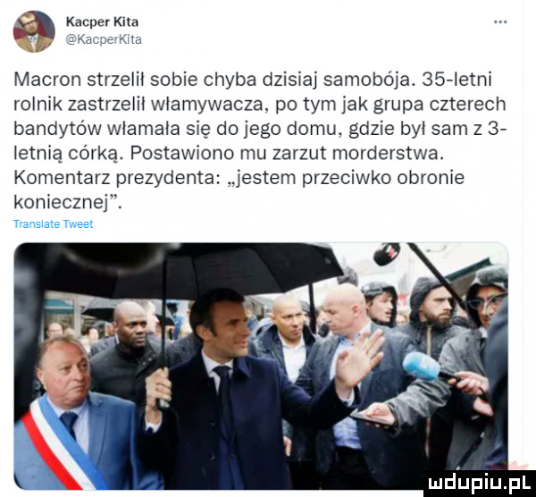 kacper kita   ac k ra makron strzeli sobie chyba dzisiaj samobója.    istm rolnik zastrzelił włamywacza. po tym jak grupa czterech bandytów włamała się do jego domu. gdzie był sam z   istm ą córką. postawiono mu zarzut morderstwa. komentarz prezydenta jestem przeciwko obronie koniecznej. transtaże tweet lud upiupl