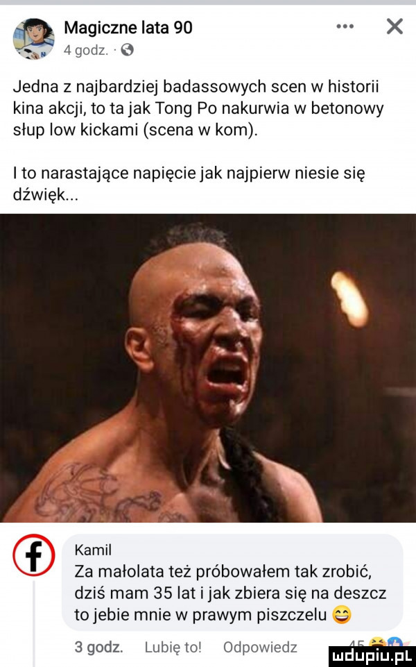 magicznelata   x k  godz   jedna z najbardziej badassowych scen w historii kina akcji to ta jak tong po nakurwia w betonowy siup low kickami scena w kom. ito narastające napiecie jak najpierw niesie się dźwięk. mam. f kamil za małolata też próbowałem tak zrobić dziś mam    lat i jak zbiera się na deszcz tojebie mnie w prawym piszczelu agodz. lubięxoi odpowiedz