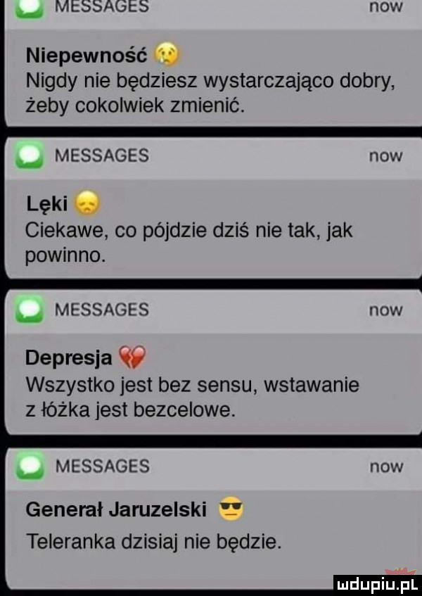 messages now niepewność m nigdy nie będziesz wystarczająco dobry żeby cokolwiek zmienić. messages lęki. ciekawe co pójdzie dziś nie tak jak powinno. messages depresja w wszystko jest bez sensu wstawanie z łóżka jest bezcelowe. messages general jaruzelski teleranka dzisiaj nie będzie