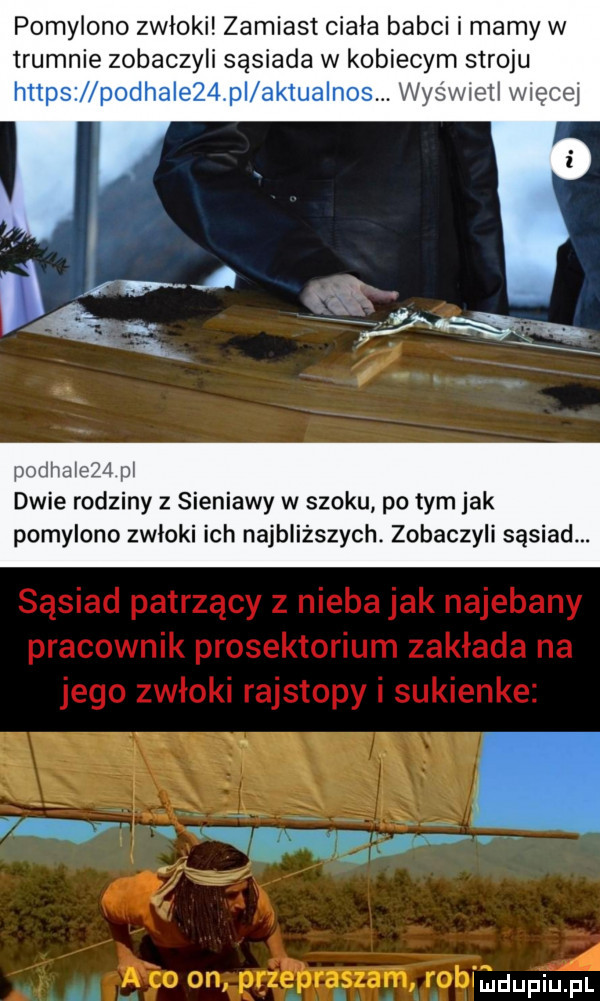 pomylono zwłoki zamiast ciala babci i mamy w trumnie zobaczyli sąsiada w kobiecym stroju wyswieil więcej pudiiaieźd ii dwie rodziny z sieniawy w szoku po tym jak pomylono zwłoki ich najbliższych. zobaczyli sąsiad.       r