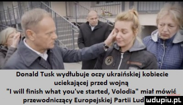 dunalnl tusk wydłubuje oczy ukraińs lej kobiecie uciekającej przed wojną i will finish whai y-u ve iterted volodia mia mówić przewodniczący europejskiej partii lud