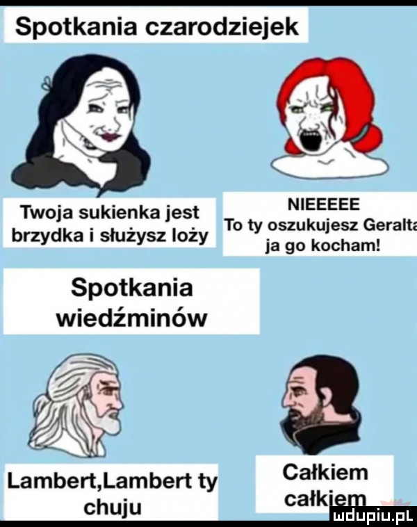 spotkania czarodziejek nieeeee to ty oszukujesz geraltz ja go kocham twoja sukienka jest brzydka i służysz loży spotkania wiedźminów lambert lambert ty ca l ibm chuju ca miłpiupl