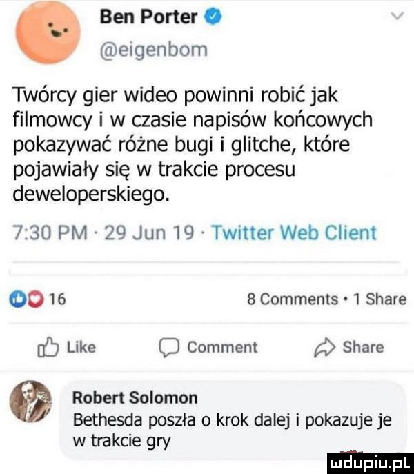 ben porter. elgenbom twórcy gier wideo powinni robić jak filmowcy i w czasie napisów końcowych pokazywać różne bugi i glitche które pojawiały się w trakcie procesu deweloperskiego.      pm    jun    twitter web client        comments   stare like comment stare fb o robert salomon bethesda poszła o krok dalej i pokazuje je w trakcie gry