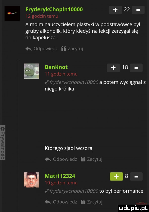fryderykchopimoooo       godzin temu a moim nauczycielem plastyki w podstawówce był gruby alkoholik który kiedyś na lekcji zerzygal się do kapelusza.  . w ii mm banknot      i godzin temu mii kz wa hey a potem wyciagnal z niego królika którego zjadł wczoraj   a ii zdlyln mam            godom emu fe y wmpen idog to byl performance ii hmm