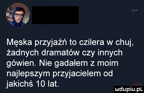 k w męska przyjaźń to czilera w chuj żadnych dramatów czy innych gówien. nie gadałem z moim najlepszym przyjacielem od jakichś    lat