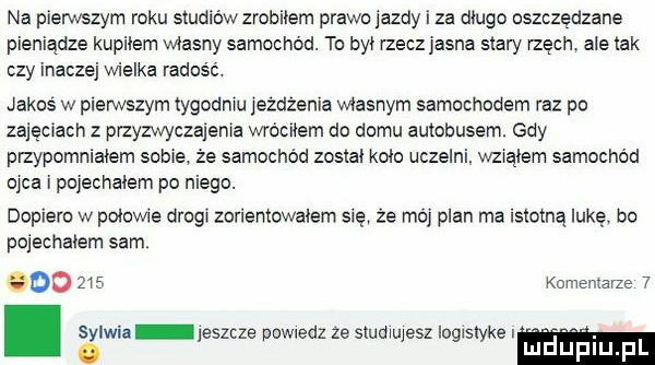 na pierwszym roku studiów zrobiłem prawojazdy i za długo oszczędzane pieniądze kupilem własny samochód. to by rzecz jasna siary rzech ale idk czy inaczej wielka radosc. jakos w pierwszym tygodniu jeżdżenia własnym samochodem raz po zajęciach z przyzwyczajenia wróciłem do domu autobusem. gdy pizypomniaiem sobie że samochód zostal kolo uczelni. wzialem samochód ojca i pojechalem po niego. dopiero w pniowie drugi zorientowałem się ze mo plan ma istotną lukę. bo pojechałem sam. bio     komentarze  . sylwia jeszcze powiedz że studiujesz logistykę i. lu uplu pl