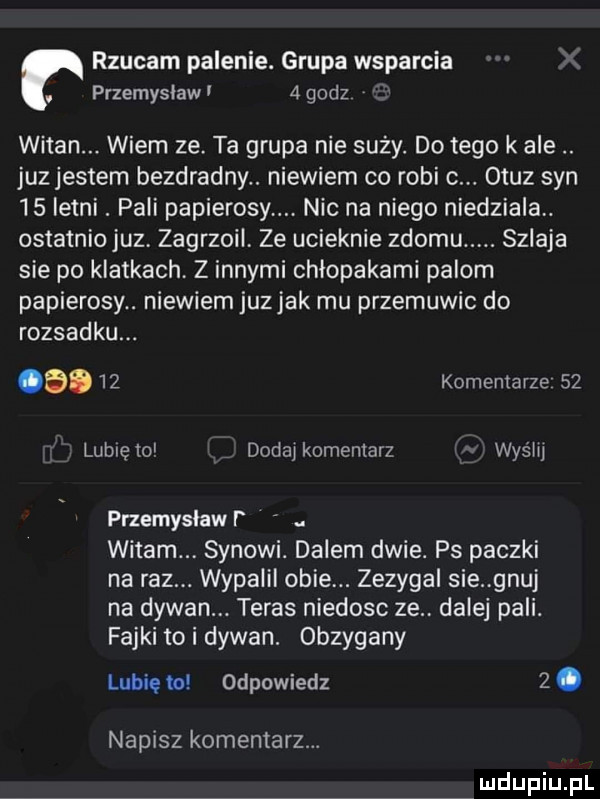 rzucam palenie. grupa wsparcia przemyslaw   godz witan. wiem ze ta grupa nie suby. do tego k ale. juz jestem bezdradny. niewiem co robi c. otuz syn    letni. pali papierosy. nic na niego niedziela. ostatniojuz zagrzoil. ze ucieknie złomu. szlaja sie po klatkach. z innymi chłopakami palom papierosy. niewiem juzjak mu przemuwic do rozsadku. a.    komentarze    lubięio dodaj komentarz wyrw przemysław. witam synowi. dalem dwie. ps paczki na raz. wypalil obie. zezygal sie gnaj na dywan. teras nieboso ze. dalej pali. fajki to i dywan. obzygany lubię w odpowiedz  . napisz komentarz