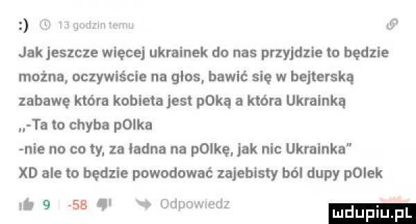 if iw www w w jak jeszcze więcej ukrainek do nas przyjdzie tu będzie można oczywiście na glos bawić się w bejterską zabawę która kobieiajesi paką a która ukrainką ta lo chyba polka nie no cu ty za ładna na polkel jak nic ukrainka xd ale to będzie powodować zajebisty ból dupy polek   i.     . v odpowdz