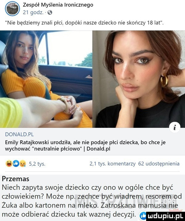 zespół myślenia ironicznego    godz. e nie będziemy znaki pm dopóki nasze dziecko nie skończy    iar donaldpl eminy ratajkowski urodziła ale nie podaje poci dziecka bo chce je wychować neutralnie płciowo donaidpi    tys.     tys. komentarzy    udostepnienia przemas niech zapyta swoje dziecko czy ono w ogóle chce być człowiekiem może np. zechce być wiadrem resorem od żuka albo kartonem na mleko. zatroskana mamusia nie może odbierać dziecku tak waznej decyzji