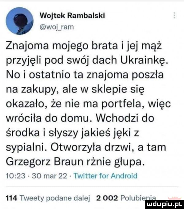 wojtek rambalskl woj ram znajoma mojego brata ijej mąż przyjęli pod swój dach ukrainkę. no i ostatnio ta znajoma poszła na zakupy ale w sklepie się okazało że nie ma portfela więc wróciła do domu. wchodzi do środka i słyszy jakieś jęki z sypialni. otworzyła drzwi a tam grzegorz braun rżnie głupa.          mar    twitter for android     tweety podane dalej       polubie mduplu pl