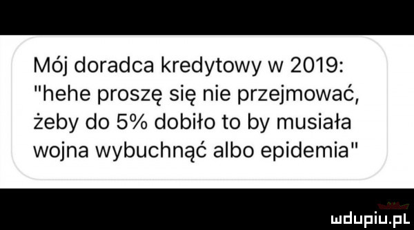 mój doradca kredytowy w      hebe proszę się nie przejmować żeby do   dobiło to by musiała wojna wybuchnąć albo epidemia