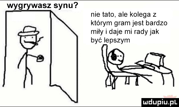 wyg wasz synu nie tato ale kolega z którym gram jest bardzo miły i daje mi rady jak być lepszym