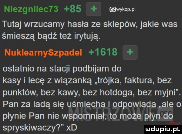 niezgniiec      owi kawi tutaj wrzucamy hasła ze sklepów jakie was śmieszą bądź też irytują. nuklearnyszpadei      ostatnio na stacji podbijam do kasy i lecę z wiązanką trójka faktura bez punktów bez kawy bez hotdoga bez myjni. pan za ladą się uśmiecha i odpowiada ale o płynie pan nie wspomniał to może płyn do spryskiwaczy xd