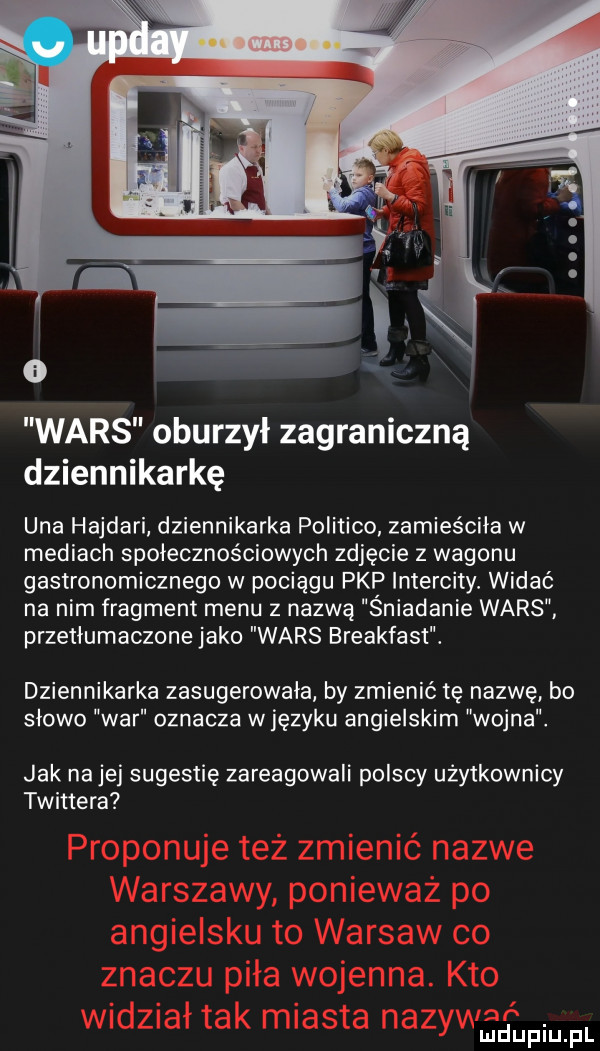 wars oburzył zagraniczną dziennikarkę uda hajdali dziennikarka politico zamieściła w mediach społecznościowych zdjęcie z wagonu gastronomicznego w pociągu pkp intercity. widać na nim fragment menu z nazwą śniadanie wars przetłumaczone jako wars breakfast. dziennikarka zasugerowała by zmienić tę nazwę bo slowo war oznacza w języku angielskim wojna. jak na jej sugestię zareagowali polscy uzytkownicy twittera