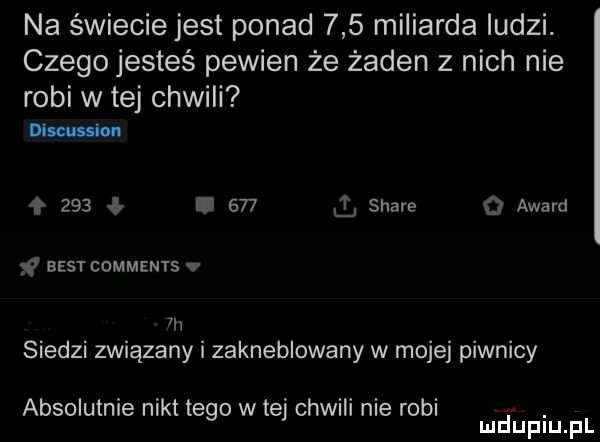 na świecie jest ponad     miliarda ludzi. czego jesteś pewien że żaden z nich nie robi w tej chwili dim g     i     stare   award v best comments v  h siedzi związany i zakneblowany w mojej piwnicy absolutnie nikt tego w tej chwili nie robi. mduplu pl
