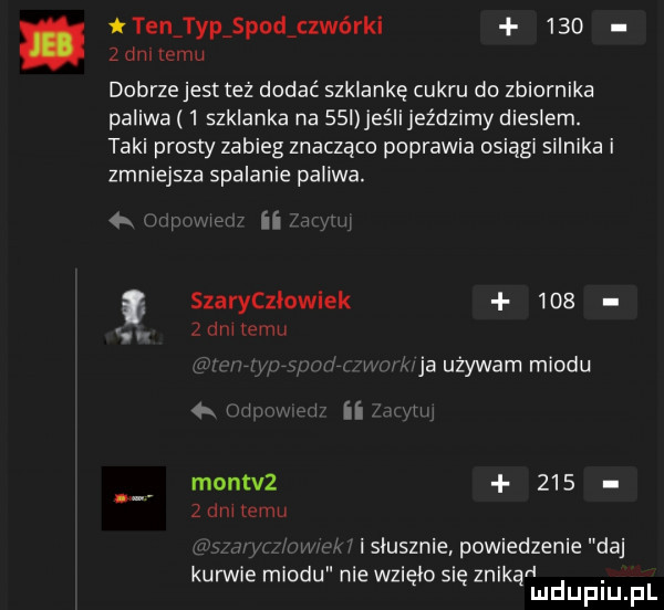 tlen typ pod cewo rai       dni temu dobrze jest też dodać szklankę cukru do zbiornika paliwa   szklanka na   i jaś ijeździmy dieslem. taki prosty zabieg znacząco poprawia osiągi silnika i zmniejsza spalanie paliwa.  k ii szarycziowiek     zgina mu i ja używam miodu w i i ii montvz       mm mm. i isiusznie powiedzenie daj kurwie miodu nie wzięło się znikąn. mduplu pl