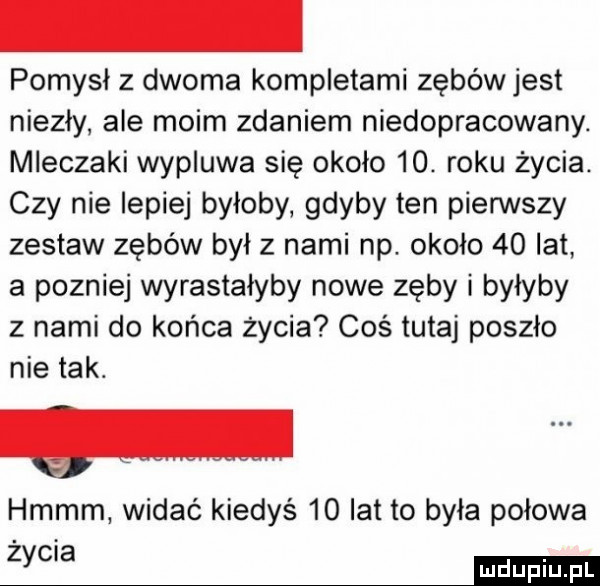 pomysł z dwoma kompletami zębów jest niezły ale moim zdaniem niedopracowany. mleczaki wypluwa się około   . roku życia. czy nie lepiej byłoby gdyby ten pierwszy zestaw zębów był z nami np. około    lat a pozniej wyrastałyby nowe zęby i byłyby z nami do końca życia coś tutaj poszło nie tak. hmmm widać kiedyś    lat to była połowa zycia ma