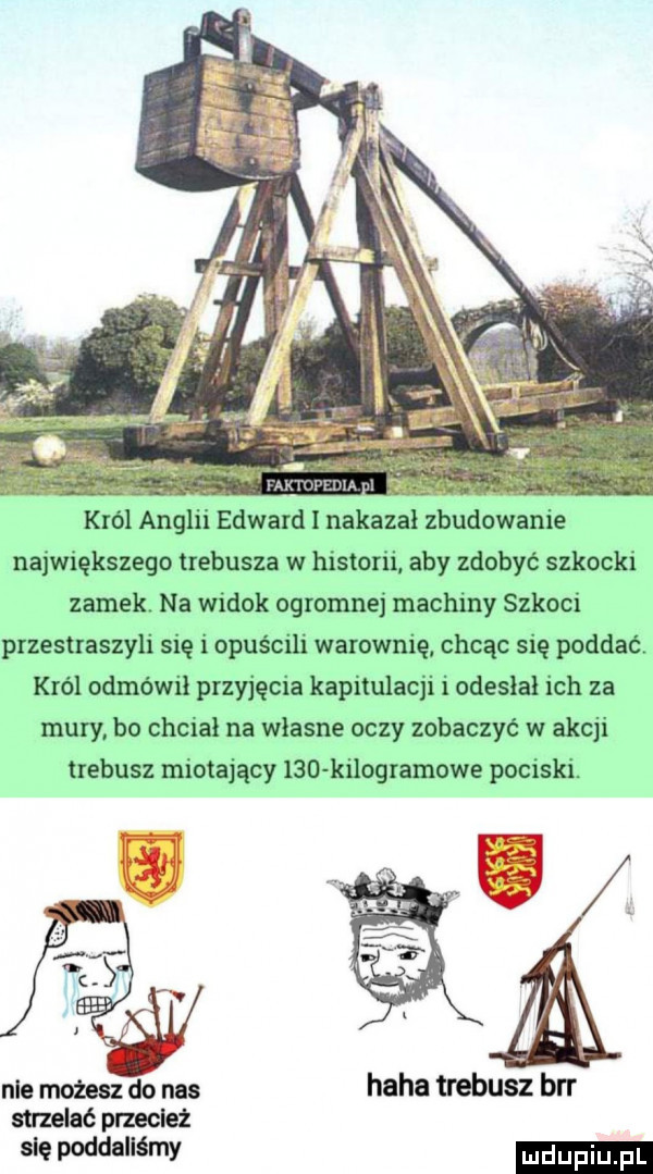krol anglii edward i nakazał zbudowanie największego trebusza w historii aby zdobyć szkocki zamek na widok ogromnej machiny szkoci przestraszyli się iopuścili warownię chcąc się poddać król odmówił przyjęcia kapitulacji i odesłał ich za mury bo chciał na własne oczy zobaczyć w akcji trebusz miotający ind kilogramowe pociski. nie możesz do nas haba trebusz brr strzelać przecież sie poddaliśmy