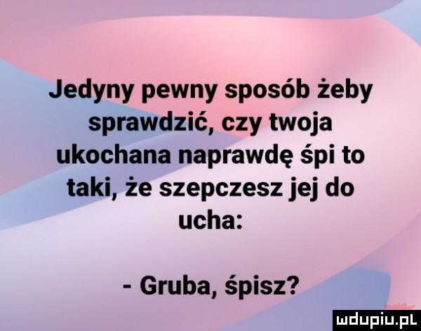 jedyny pewny sposób żeby sprawdzić czy twoja ukochana naprawdę śpi to taki że szepczesz jej do ucha gruba śpisz