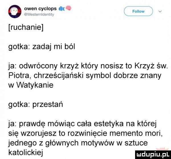 o owen cyciops ok   mm. abakankami i ruchanie gotka zadaj mi ból ja odwrócony krzyż który nosisz to krzyż św piotra chrześcijański symbol dobrze znany w watykanie gotka przestań ja prawdę mówiąc cała estetyka na której się wzorujesz to rozwinięcie memento mari jednego z głównych motywów w sztuce katolickiej