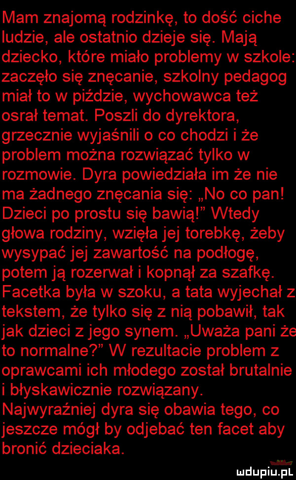 mam znajomą rodzinkę to dość ciche ludzie ale ostatnio dzieje się. mają dziecko które miało problemy w szkole zaczęło się znęcanie szkolny pedagog miał to w piździe wychowawca też osrał temat. poszli do dyrektora grzecznie wyjaśnili o co chodzi i że problem można rozwiązać tylko w rozmowie. dyra powiedziała im że nie ma żadnego znęcania się no co pan dzieci po prestu się bawią wtedy głowa rodziny wzięła jej torebkę żeby wysypać jej zawartość na podłogę potem ją rozerwał i kopnął za szafkę. facetka była w szoku a tata wyjechał z tekstem że tylko się z nią pobawił tak jak dzieci z jego synem. uważa pani że to normalne w rezultacie problem z oprawcami ich młodego został brutalnie i błyskawicznie rozwiązany. najwyraźniej dyra się obawia tego co jeszcze mógł by odjebać ten facet aby bronić dzieciaka. mdupiijśt