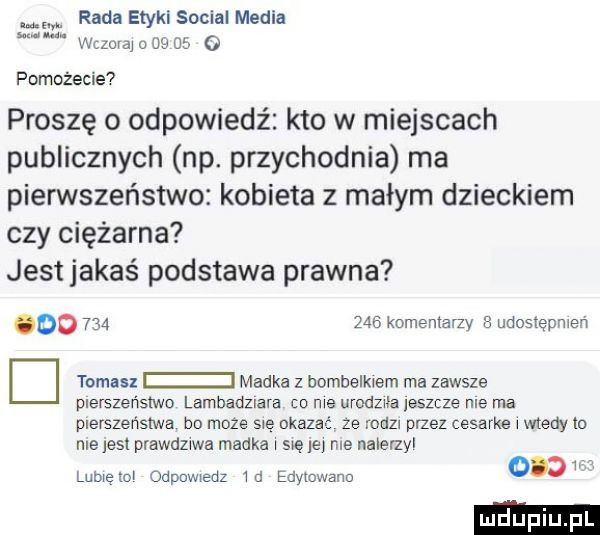 rada etykl socjal mebla wizurą a w   . m. pomożecie proszę o odpowiedz kto w miejscach publicznych np. przychodnia ma pierwszeństwo kobieta z małym dzieckiem czy ciężarna jest jakaś podstawa prawna oo         komentarzy udostępnien d tomas madka z bombelkiem ma zawsze plerszeńslwo lambadziara cp me urodziła jeszcze nie ma pierszeństwa bo może się okazać ze mm przez cesarke wtedy ia niejest prawdziwa madka s ę lny me nalerzy     lubicie odpowiedz id edymwanu