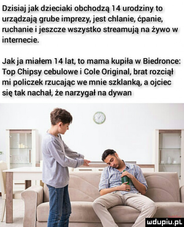 dzisiaj jak dzieciaki obchodzą    urodziny to urządzają grube imprezy jest chlanie ćpanie ruchanie i jeszcze wszystko streamują na żywo w internecie. jak ja mialem    lat to mama kupila w biedronce top chipsy cebulowe i cole original brat rozciął mi policzek rzucając we mnie szklanką a ojciec się tak nochal że narzygal na dywan