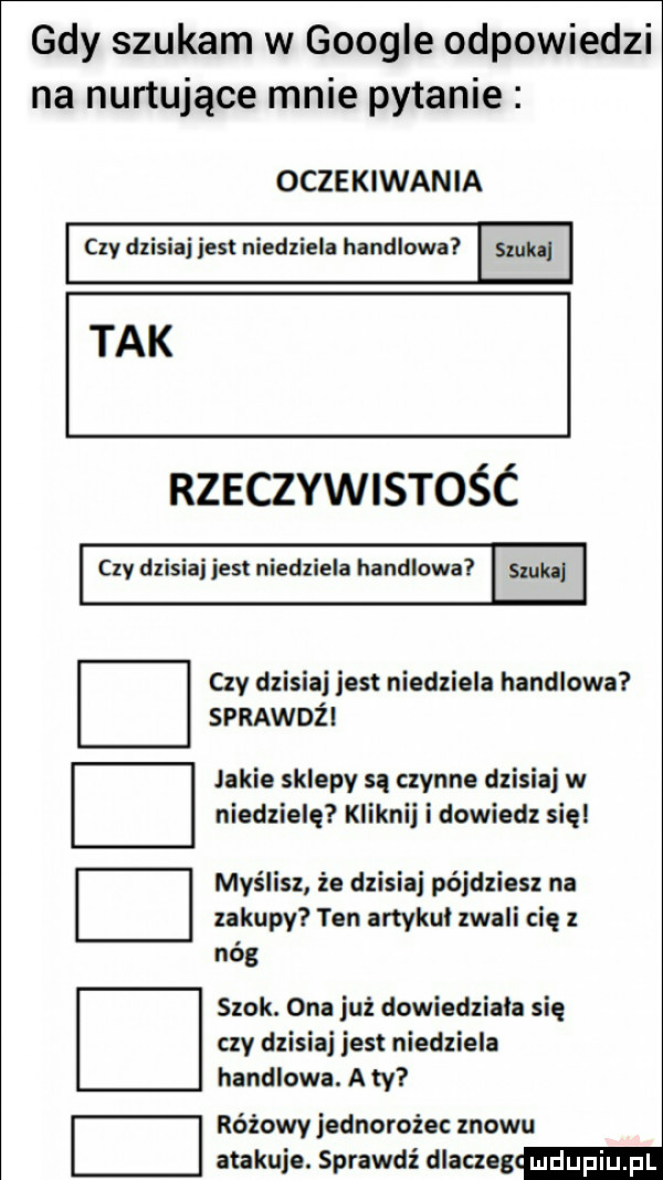 gdy szukam w google odpowiedzi na nurtujące mnie pytanie oczekiwania czy dzisiaj jest niedziela handlowa. tak rzeczywistośc czy dzisiaj jest niedziela handlowa m czy dzisiaj jest niedziela handlowa sprawdzi jakie sklepy są czynne dzisiaj w niedzielę kliknij i dowiedz się myślisz że dzisiaj pójdziesz na zakupy ten artykuł zwali cię z nas szok. ona już dowiedziala się czy dzisiaj jest niedziela handlowa. a ty różowy jednorożec znowu atakuje. sprawdź dlaczeg