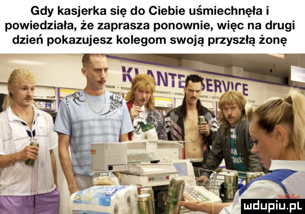 gdy kasjerka się do ciebie uśmiechnęła i powiedziala że zaprasza ponownie więc na drugi dzień pokazujesz kolegom swoją przyszłą żonę