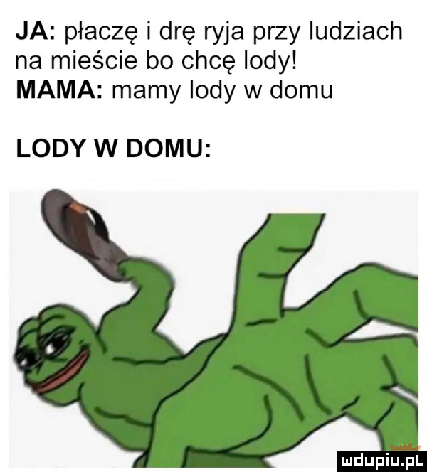 ja płaczę i drę ryja przy ludziach na mieście bo chcę lody mama mamy indy w domu lody w domu